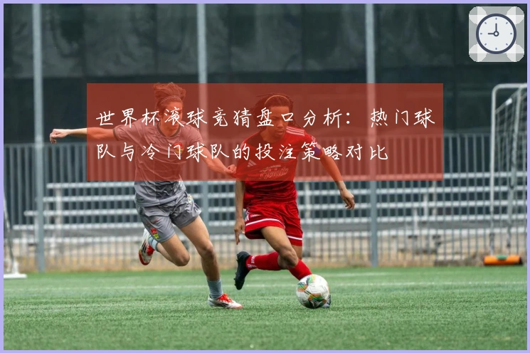 世界杯滚球竞猜盘口分析：热门球队与冷门球队的投注策略对比